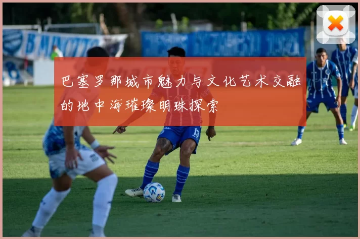 巴塞罗那城市魅力与文化艺术交融的地中海璀璨明珠探索