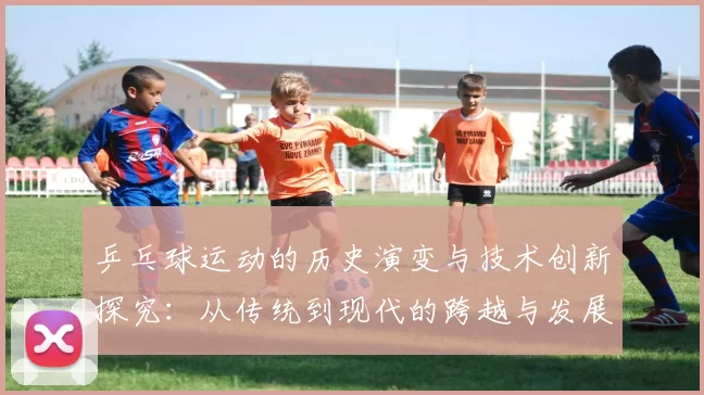 乒乓球运动的历史演变与技术创新探究：从传统到现代的跨越与发展