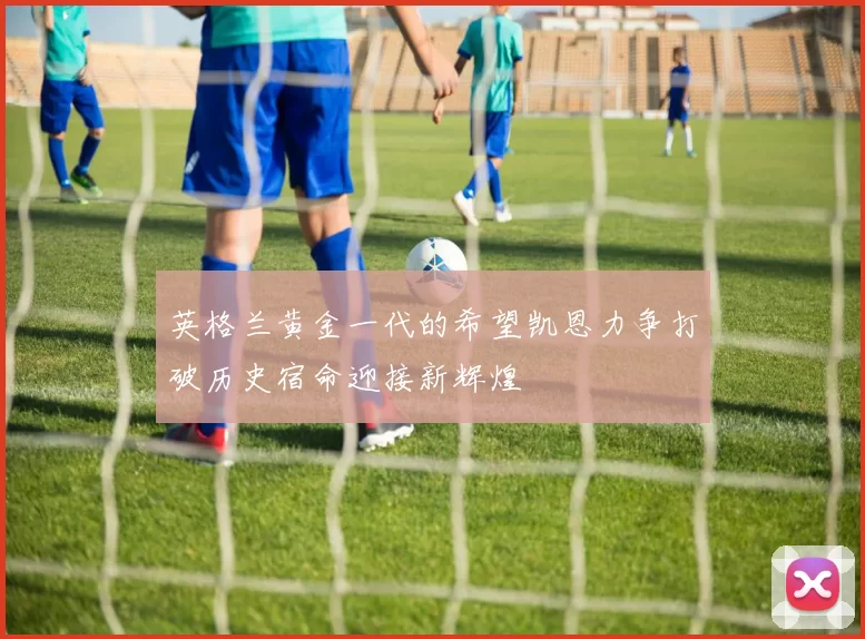 英格兰黄金一代的希望凯恩力争打破历史宿命迎接新辉煌