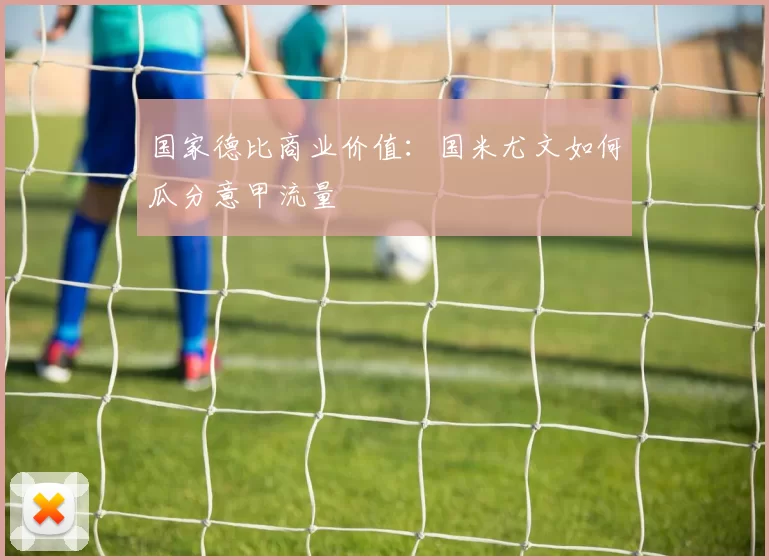 国家德比商业价值：国米尤文如何瓜分意甲流量