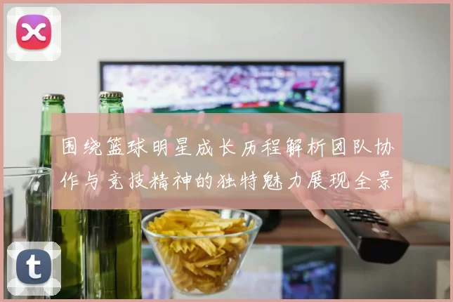 围绕篮球明星成长历程解析团队协作与竞技精神的独特魅力展现全景