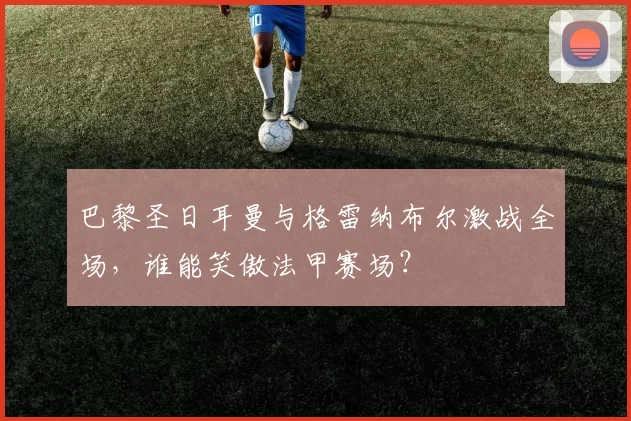 巴黎圣日耳曼与格雷纳布尔激战全场，谁能笑傲法甲赛场？