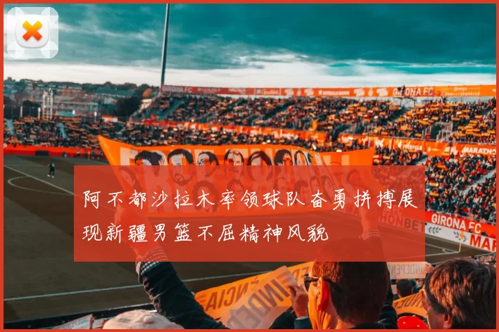 阿不都沙拉木率领球队奋勇拼搏展现新疆男篮不屈精神风貌