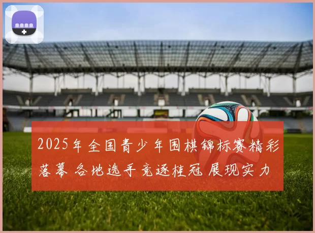 2025年全国青少年围棋锦标赛精彩落幕 各地选手竞逐桂冠 展现实力与风采