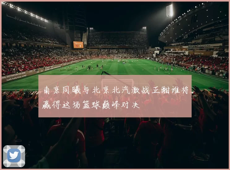 南京同曦与北京北汽激战正酣谁将赢得这场篮球巅峰对决