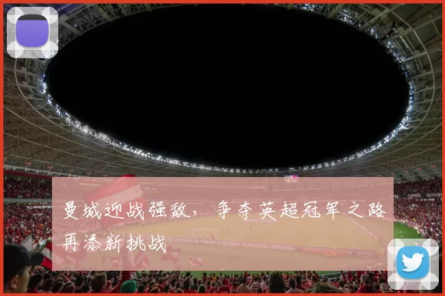 曼城迎战强敌，争夺英超冠军之路再添新挑战