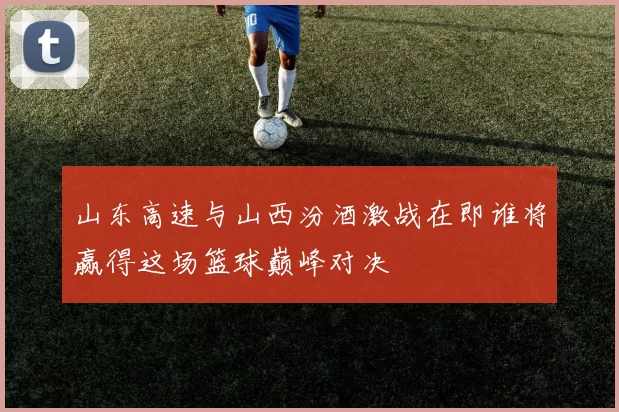 山东高速与山西汾酒激战在即谁将赢得这场篮球巅峰对决