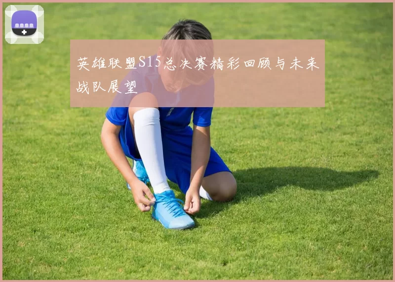 英雄联盟S15总决赛精彩回顾与未来战队展望
