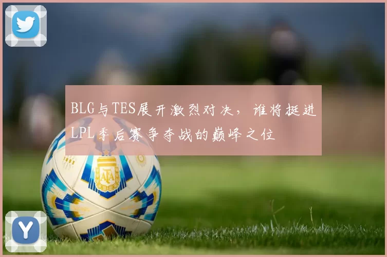BLG与TES展开激烈对决，谁将挺进LPL季后赛争夺战的巅峰之位