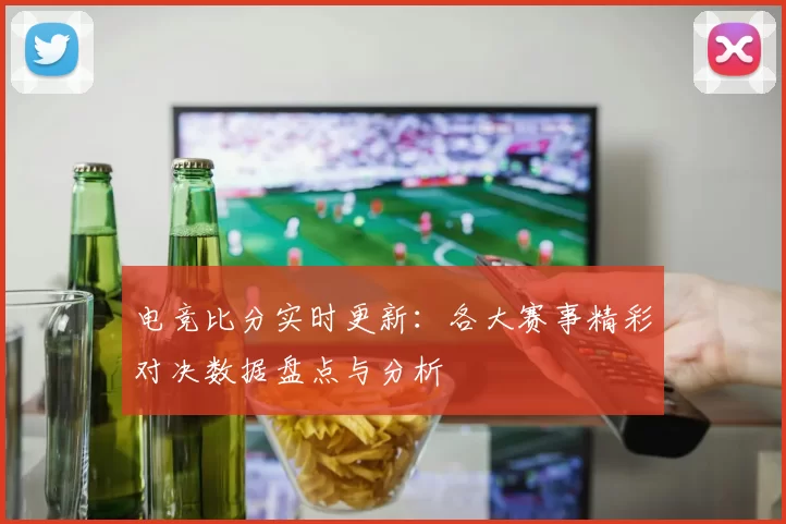 电竞比分实时更新：各大赛事精彩对决数据盘点与分析