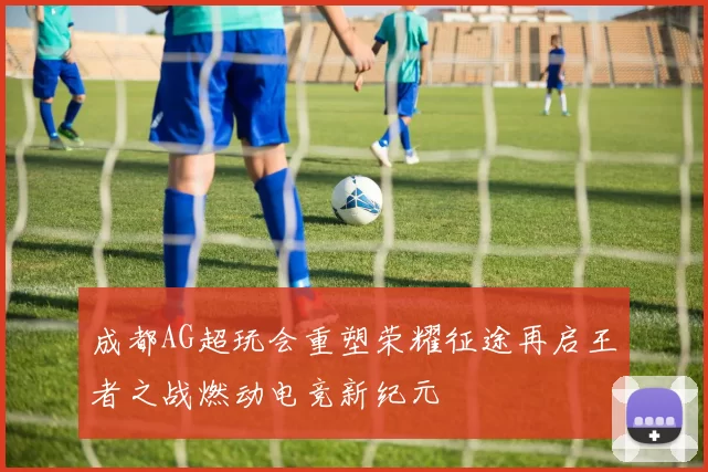 成都AG超玩会重塑荣耀征途再启王者之战燃动电竞新纪元