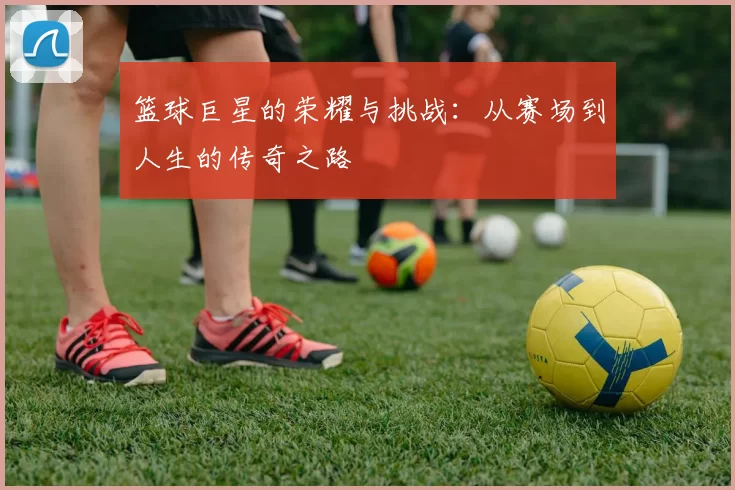 篮球巨星的荣耀与挑战：从赛场到人生的传奇之路