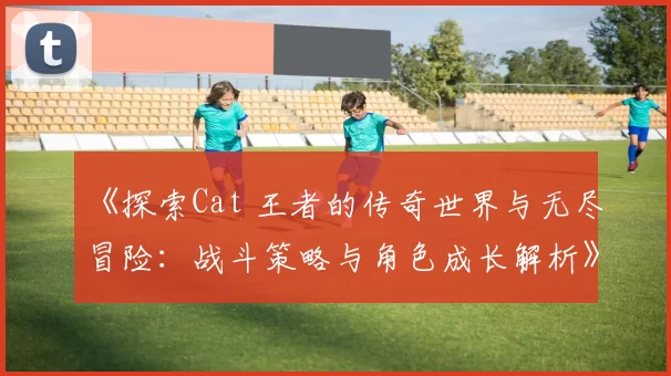 《探索Cat 王者的传奇世界与无尽冒险：战斗策略与角色成长解析》