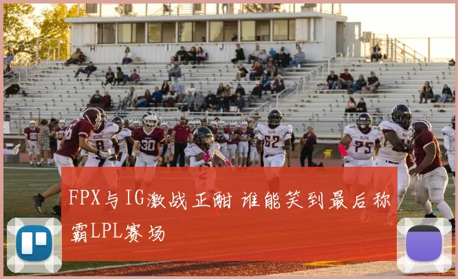 FPX与IG激战正酣 谁能笑到最后称霸LPL赛场