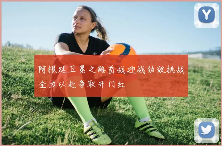 阿根廷卫冕之路首战迎战劲敌挑战全力以赴争取开门红