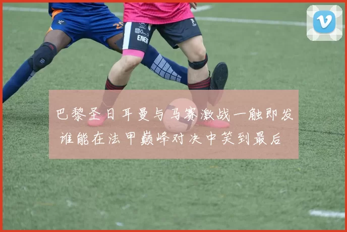 巴黎圣日耳曼与马赛激战一触即发 谁能在法甲巅峰对决中笑到最后